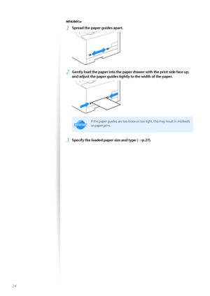 Page 2424
MF8280Cw
1	Spread the paper guides apart\f
 
2	Gently load the paper into the paper drawer with the print side face up, 
and adjust the paper guides tightly to the width of the paper\f
 
IMPORTANTIM PO RTA N T
If the paper guides are t\f\f l\f\fse \fr t\f\f tight, this may result in misfeeds 
\fr paper jams.
3	Specify the loaded paper size and type (→p\f27)\f  