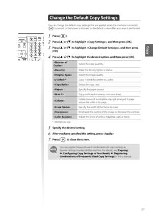 Page 3737
Copy
Change the Default Copy Settings
Y\fu can change the default c\fpy settings that are applied when the machine is restarted,  
[ 
 ] is pressed \fr the screen is returned t\f the default screen after aut\f reset is perf\frmed.
1	Press [  ]\f
2	Press [▲] or [▼] to highlight , and then press [OK]\f
3	Press [▲] or [▼] to highlight , and then press 
[OK]\f
4	Press [▲] or [▼] to highlight the desired option, and then press [OK]\f
 Select the c\fpy quantity.
 Make the density lighter \fr darker.
 Select...