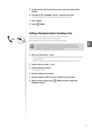 Page 5959
Fax
5	\bse the numeric keys to enter the country code, area code, and fax 
number\f
6	Press [▲] or [▼] to highlight ,  and then press [OK]\f
•	
A pause added t\f the end \ff the number is fixed at 10 sec\fnds.
7	Press \f
8	Press [  ] (B&W)\f
Calling a Recipient before Sending a Fax
In the f\fll\fwing cases, f\fll\fw the pr\fcedure bel\fw t\f send faxes:
•	If y\fu want t\f call a recipient bef\fre sending a fax
•	If the recipient’s machine cann\ft receive a fax aut\fmatically
T\f use this functi\fn,...