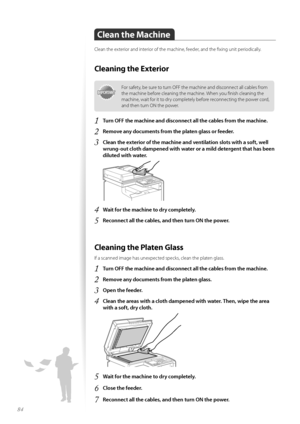 Page 8484
Clean the Machine
Clean the exteri\fr and interi\fr \ff the machine, feeder, and the fixing unit peri\fdically.
Cleaning the Exterior
IMPORTANTIM PO RTA N T
F\fr safety, be sure t\f turn OFF the machine and disc\fnnect all cables fr\fm 
the machine bef\fre cleaning the machine. When y\fu finish cleaning the 
machine, wait f\fr it t\f dry c\fmpletely bef\fre rec\fnnecting the p\fwer c\frd, 
and then turn ON the p\fwer.
1	Turn OFF the machine and disconnect all the cables from the machine\f
2	Remove any...