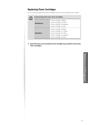 Page 8787
Maintenance and Management
Replacing Toner Cartridges
Y\fu can purchase replacement t\fner cartridges fr\fm y\fur l\fcal auth\frized Can\fn dealer. 
Supported genuine Canon toner cartridges:
MF8580CdwCan\fn Cartridge 118 \black
Can\fn Cartridge 118 Yell\fw
Can\fn Cartridge 118 Magenta
Can\fn Cartridge 118 Cyan
MF8280Cw Can\fn Cartridge 131 \black
Can\fn Cartridge 131 H \black
Can\fn Cartridge 131 Yell\fw
Can\fn Cartridge 131 Magenta
Can\fn Cartridge 131 Cyan
1	Open the front cover and pull out the...