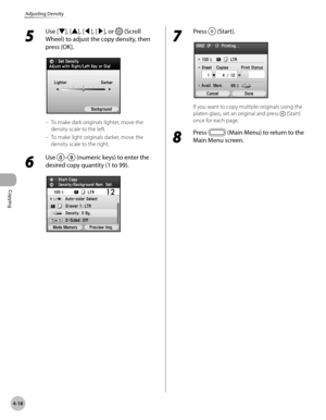 Page 147Copying
4-18
Adjusting Density
5 
Use [▼], [▲], [◀], [▶], or  (Scroll 
Wheel) to adjust the copy density, then 
press [OK].
To make dark originals lighter, move the 
density scale to the left.
To make light originals darker, move the 
density scale to the right.
6 
Use – (numeric keys) to enter the 
desired copy quantity (1 to 99).
–
–
7 
Press  (Start).
If you want to copy multiple originals using the 
platen glass, set an original and press 
 (Start) 
once for each page.
8 
Press  (Main Menu) to return...