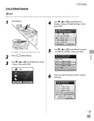 Page 154Copying
4-25
2-Sided Copying
1 
Set originals.
For details, see “Placing Originals,” on p. 2-4.
2 
Press  (Main Menu).
3 
Use [▼], [▲] or  (Scroll Wheel) to select 
, then press [OK].
4 
Use [▼], [▲] or  (Scroll Wheel) to 
display , then 
press [OK].
5 
Use [▼], [▲] or  (Scroll Wheel) to select 
, then press [OK].
6 
Press the right Any key to select .
2 to 2-Sided Copying
When you use the feeder to make two-sided copies from two-sided originals, the original size must be LTR, LGL, FLSC, or A4. 