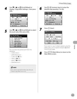 Page 160Copying
4-31
Enlarge/Reduce Images
4 
Use [▼], [▲] or  (Scroll Wheel) to 
display , then press 
[OK].
5 
Use [▼], [▲] or  (Scroll Wheel) to select 
the zoom ratio, then press [OK].
You can select the preset zoom from the 
following: 





If you want to specify the other copy ratio, see 
“Custom Copy Ratio,” on p. 4-32.
–
–
–
–
–
–
6 
Use – (numeric keys) to enter the 
desired copy quantity (1 to 99).
7 
Press  (Start).
If you want to copy multiple originals using the 
platen glass, set an original and...