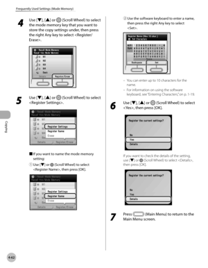 Page 191Copying
4-62
Frequently Used Settings (Mode Memory)
 4
 Use [ ▼], [▲] or  (Scroll Wheel) to select 
the mode memory key that you want to 
store the copy settings under, then press 
the right Any key to select .
5 
Use [▼], [▲] or  (Scroll Wheel) to select 
.
■  If you want to name the mode memory 
setting:
①

  Use [▼] or 
 (Scroll Wheel) to select 
, then press [OK].
②  Use the software keyboard to enter a name, 
then press the right Any key to select 
.
You can enter up to 10 characters for the 
name....