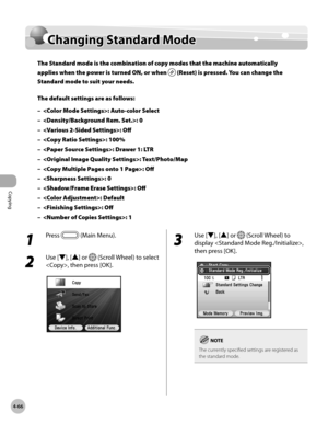 Page 195Copying
4-66
Changing Standard Mode
1 
Press  (Main Menu).
2 
Use [▼], [▲] or  (Scroll Wheel) to select 
, then press [OK].
3 
Use [▼], [▲] or  (Scroll Wheel) to 
display , 
then press [OK].
The currently specified settings are registered as 
the standard mode.
Changing Standard Mode
The Standard mode is the combination of copy modes that the machine automatically 
applies when the power is turned ON, or when 
 (Reset) is pressed. You can change the 
Standard mode to suit your needs.
The default settings...