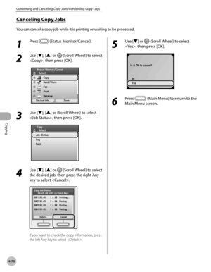 Page 199Copying
4-70
Confirming and Canceling Copy Jobs/Confirming Copy Logs
Canceling Copy Jobs
You can cancel a copy job while it is printing or waiting to be processed.
1 
Press  (Status Monitor/Cancel).
2 
Use [▼], [▲] or  (Scroll Wheel) to select 
, then press [OK].
3 
Use [▼], [▲] or (Scroll Wheel) to select 
, then press [OK].
4 
Use [▼], [▲] or  (Scroll Wheel) to select 
the desired job, then press the right Any 
key to select .
If you want to check the copy information, press 
the left Any key to select...