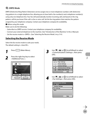 Page 210Fax
5-9
Introduction to Using Fax Functions
DRPD Mode
DRPD (Distinctive Ring Pattern Detection) service assigns two or more telephone numbers with distinctive 
ring patterns to a single telephone line, allowing you to have both a fax number(s) and a telephone number(s) 
using only one telephone line. Your fax will automatically monitor incoming calls and based on the ring 
pattern, will let you know if the call is a fax or voice call. Set the fax ring pattern that matches the pattern 
assigned by your...