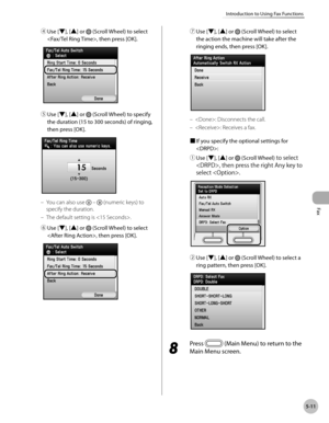 Page 212Fax
5-11
Introduction to Using Fax Functions
④ Use [▼], [▲] or  (Scroll Wheel) to select 
, then press [OK].
⑤  Use [▼], [▲] or  (Scroll Wheel) to specify 
the duration (15 to 300 seconds) of ringing, 
then press [OK].
You can also use   –  (numeric keys) to 
specify the duration.
The default setting is .
⑥
   Use [▼], [▲] or 
 (Scroll Wheel) to select 
, then press [OK].
–
– ⑦
  
Use [▼], [▲] or 
 (Scroll Wheel) to select 
the action the machine will take after the 
ringing ends, then press [OK].
:...