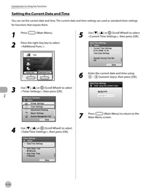 Page 213Fax
5-12
Introduction to Using Fax Functions
1 
Press  (Main Menu).
2 
Press the right Any key to select 
.
3 
Use [▼], [▲] or  (Scroll Wheel) to select 
, then press [OK].
4 
Use [▼], [▲] or  (Scroll Wheel) to select 
, then press [OK].
5 
Use [▼], [▲] or  (Scroll Wheel) to select 
, then press [OK].
6 
Enter the current date and time using 
 –  (numeric keys), then press [OK].
7 
Press  (Main Menu) to return to the 
Main Menu screen.
Setting the Current Date and Time
You can set the current date and...