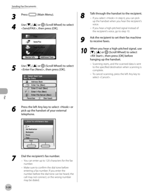 Page 221Fax
5-20
Sending Fax Documents
3 
Press  (Main Menu).
4 
Use [▼], [▲] or  (Scroll Wheel) to select 
, then press [OK].
5 
Use [▼], [▲] or  (Scroll Wheel) to select 
, then press [OK].
6 
Press the left Any key to select  or 
pick up the handset of your external 
telephone.
7 
Dial the recipient’s fax number.
You can enter up to 120 characters for the fax 
number.
Make sure to confirm the dial tone before 
entering a fax number. If you enter the 
number before the dial tone can be heard, the 
call may not...