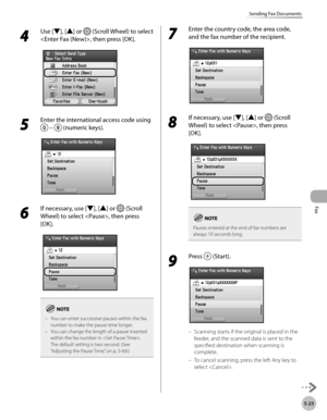 Page 224Fax
5-23
Sending Fax Documents
4 
Use [▼], [▲] or  (Scroll Wheel) to select 
, then press [OK].
5 
Enter the international access code using 
  –  (numeric keys).
6 
If necessary, use [▼], [▲] or  (Scroll 
Wheel) to select , then press 
[OK].
You can enter successive pauses within the fax 
number to make the pause time longer.
You can change the length of a pause inserted 
within the fax number in . 
The default setting is two second. (See 
“Adjusting the Pause Time,” on p. 5-69.)
–
–
7 
Enter the...