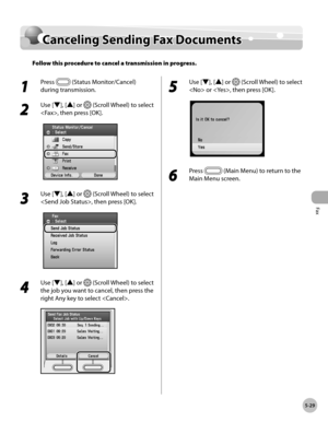 Page 230Fax
5-29
Canceling Sending Fax Documents
Canceling Sending Fax Documents
Follow this procedure to cancel a transmission in progress.
1 
Press  (Status Monitor/Cancel) 
during transmission.
2 
Use [▼], [▲] or  (Scroll Wheel) to select 
, then press [OK].
3 
Use [▼], [▲] or  (Scroll Wheel) to select 
, then press [OK].
4 
Use [▼], [▲] or  (Scroll Wheel) to select 
the job you want to cancel, then press the 
right Any key to select .
5 
Use [▼], [▲] or  (Scroll Wheel) to select 
 or , then press [OK].
6...