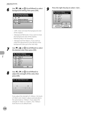 Page 245Fax
5-44
Adjusting Density
6 
Use [▼], [▲] or  (Scroll Wheel) to select 
background setting, then press [OK].
: Does not erase the background color 
of the original.
: If you want to erase 
the background color of the original, 
following step is not necessary.
: If you want to 
make fine adjustments to the density of the 
background color, go to the next step.
7 
Use [▼], [▲] or  (Scroll Wheel) to select 
the desired color, then press [OK].
8 
Use [◀], [▶] or  (Scroll Wheel) to 
adjust the strength of...