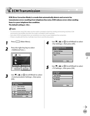 Page 268Fax
5-67
ECM Transmission
ECM Transmission
ECM (Error Correction Mode) is a mode that automatically detects and corrects fax 
transmission errors resulting from telephone line noise. ECM reduces errors when sending 
faxes in a poor telephone line condition. 
The default setting is .
To communicate using ECM, make sure this mode is activated in both the sending and receiving machines. ECM 
transmissions are possible only when this mode is activated in both machines.
Even when ECM is activated, errors can...
