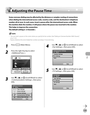 Page 270Fax
5-69
Adjusting the Pause Time
Adjusting the Pause Time
Some overseas dialing may be affected by the distance or complex routing of connections 
when dialing the international access code, country code, and the destination’s telephone 
number all at once. In such cases, insert a pause after the international access code. When 
the machine dials the number, it will pause where the pause was inserted in the number. 
This helps to improve the connection.  
The default setting is .
 You can insert a pause...