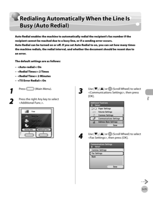 Page 272Fax
5-71
Redialing Automatically When the Line Is Busy (Auto Redial)
Redialing Automatically When the Line Is 
Busy (Auto Redial)
Auto Redial enables the machine to automatically redial the recipient’s fax number if the 
recipient cannot be reached due to a busy line, or if a sending error occurs. 
Auto Redial can be turned on or off. If you set Auto Redial to on, you can set how many times 
the machine redials, the redial interval, and whether the document should be resent due to 
an error.
The default...