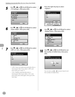 Page 273Fax
5-72
Redialing Automatically When the Line Is Busy (Auto Redial)
5 
Use [▼], [▲] or  (Scroll Wheel) to select 
, then press [OK].
6 
Use [▼], [▲] or  (Scroll Wheel) to select 
, then press [OK].
7 
Use [▼], [▲] or  (Scroll Wheel) to select 
 or , then press [OK].
: Does not redial automatically when a 
transmission fails. If you select  and 
press [OK], go to step 15.
: Redials automatically when a 
transmission fails. If you select  and 
press [OK], press [OK] again, then go to the 
next step.
–
–
8...