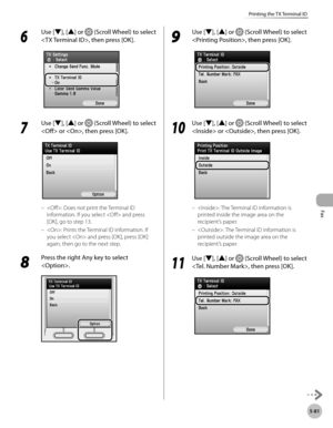 Page 282Fax
5-81
Printing the TX Terminal ID
6 
Use [▼], [▲] or  (Scroll Wheel) to select 
, then press [OK].
7 
Use [▼], [▲] or  (Scroll Wheel) to select 
 or , then press [OK].
: Does not print the Terminal ID 
information. If you select  and press 
[OK], go to step 13.
: Prints the Terminal ID information. If 
you select  and press [OK], press [OK] 
again, then go to the next step.
8 
Press the right Any key to select 
.
–
–
9 
Use [▼], [▲] or  (Scroll Wheel) to select 
, then press [OK].
10
  Use [▼], [▲] or...