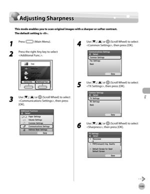 Page 284Fax
5-83
Adjusting Sharpness
Adjusting Sharpness
This mode enables you to scan original images with a sharper or softer contrast. 
The default setting is .
1 
Press  (Main Menu).
2 
Press the right Any key to select 
.
3 
Use [▼], [▲] or  (Scroll Wheel) to select 
, then press 
[OK].
4 
Use [▼], [▲] or  (Scroll Wheel) to select 
, then press [OK].
5 
Use [▼], [▲] or  (Scroll Wheel) to select 
, then press [OK].
6 
Use [▼], [▲] or  (Scroll Wheel) to select 
, then press [OK]. 