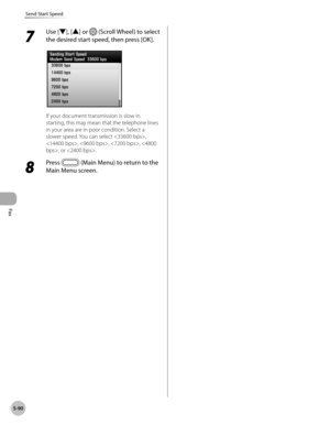 Page 291Fax
5-90
Send Start Speed
7 
Use [▼], [▲] or  (Scroll Wheel) to select 
the desired start speed, then press [OK].
If your document transmission is slow in 
starting, this may mean that the telephone lines 
in your area are in poor condition. Select a 
slower speed. You can select , 
, , , , or .
8 
Press  (Main Menu) to return to the 
Main Menu screen. 