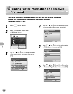 Page 297Fax
5-96
Printing Footer Information on a Received Document
Printing Footer Information on a Received 
Document
You can set whether the machine prints the date, day, and time received, transaction 
number, and page number at the bottom of the received document. 
The default setting is .
1 
Press  (Main Menu).
2 
Press the right Any key to select 
.
3 
Use [▼], [▲] or  (Scroll Wheel) to select 
, then press 
[OK].
4 
Use [▼], [▲] or  (Scroll Wheel) to select 
, then press [OK].
5 
Use [▼], [▲] or  (Scroll...