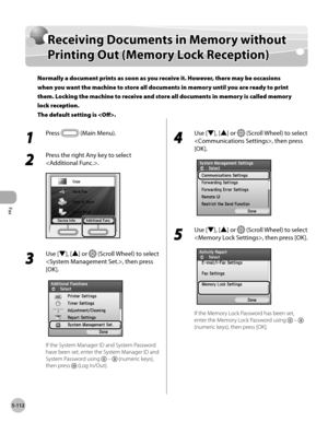 Page 313Fax
5-112
Receiving Documents in Memory without Printing Out (Memory Lock Reception)
Receiving Documents in Memory without 
Printing Out (Memory Lock Reception)
Normally a document prints as soon as you receive it. However, there may be occasions 
when you want the machine to store all documents in memory until you are ready to print 
them. Locking the machine to receive and store all documents in memory is called memory 
lock reception. 
The default setting is .
1 
Press  (Main Menu).
2 
Press the right...