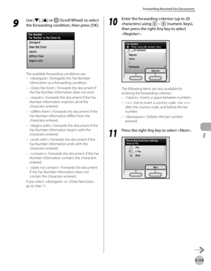 Page 320Fax
5-119
Forwarding Received Fax Documents
9 
Use [▼], [▲] or  (Scroll Wheel) to select 
the forwarding condition, then press [OK].
The available forwarding conditions are: : Disregards the Fax Number 
information as a forwarding condition.
: Forwards the document if 
the Fax Number information does not exist.
: Forwards the document if the Fax 
Number information matches all of the 
characters entered.
: Forwards the document if the 
Fax Number information differs from the 
characters entered.
:...