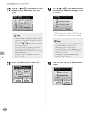 Page 321Fax
5-120
Forwarding Received Fax Documents
12
 Use [▼], [▲] or  (Scroll Wheel) to select 
the forwarding destination, then press 
[OK].
You cannot select multiple destinations at the 
same time. To forward to multiple destinations, 
select a group address.
You can use [◀] or [▶] to restrict the displayed 
range of destinations.
To be able to select a forwarding destination, it 
is necessary to register destinations in the 
Address Book beforehand. (See “Storing/Editing 
A

ddress Book,” on p. 3-2.)
To...