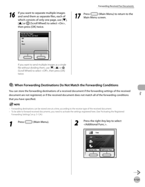 Page 322Fax
5-121
Forwarding Received Fax Documents
16
 If you want to separate multiple images 
and send them as separate files, each of 
which consists of only one page, use [▼], 
[▲] or 
 (Scroll Wheel) to select , 
then press [OK] twice.
If you want to send multiple images as a single 
file without dividing them, use [▼], [▲] or 
 
(Scroll Wheel) to select , then press [OK] 
twice.
17
  Press  (Main Menu) to return to the 
Main Menu screen.
When Forwardng Destnatons Do Not Match the...