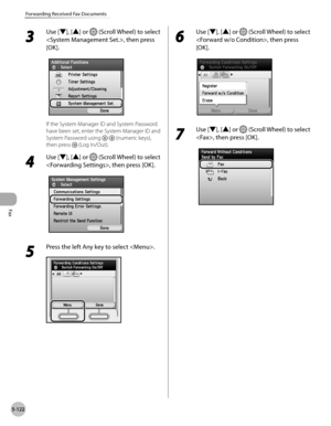 Page 323Fax
5-122
Forwarding Received Fax Documents
3 
Use [▼], [▲] or  (Scroll Wheel) to select 
, then press 
[OK].
If the System Manager ID and System Password 
have been set, enter the System Manager ID and 
System Password using 
- (numeric keys), 
then press 
 (Log In/Out).
4 
Use [▼], [▲] or  (Scroll Wheel) to select 
, then press [OK].
5 
Press the left Any key to select .
6 
Use [▼], [▲] or  (Scroll Wheel) to select 
, then press 
[OK].
7 
Use [▼], [▲] or  (Scroll Wheel) to select 
, then press [OK]. 