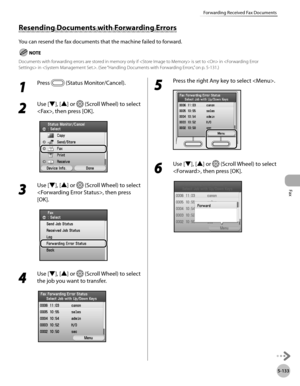 Page 334Fax
5-133
Forwarding Received Fax Documents
1 
Press  (Status Monitor/Cancel). 
2 
Use [▼], [▲] or  (Scroll Wheel) to select 
, then press [OK].
3 
Use [▼], [▲] or  (Scroll Wheel) to select 
, then press 
[OK].
4 
Use [▼], [▲] or  (Scroll Wheel) to select 
the job you want to transfer.
5 
Press the right Any key to select .
6 
Use [▼], [▲] or  (Scroll Wheel) to select 
, then press [OK].
Resending Documents with Forwarding Errors
You can resend the fax documents that the machine failed to forward....