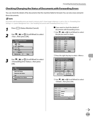 Page 336Fax
5-135
Forwarding Received Fax Documents
1 
Press  (Status Monitor/Cancel).
2 
Use [▼], [▲] or  (Scroll Wheel) to select 
, then press [OK].
3 
Use [▼], [▲] or  (Scroll Wheel) to select 
, then press 
[OK].
■  If you want to check the details of 
documents with forwarding errors:
①

  Use [▼], [▲] or 
 (Scroll Wheel) to select 
the job you want to check.
②  Press the right Any key to select .
③ Use [▼], [▲] or  (Scroll Wheel) to select 
, then press [OK].
Checking/Changing the Status of Documents with...