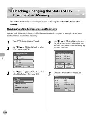 Page 339Fax
5-138
Checking/Changing the Status of Fax Documents in Memory
Checking/Changing the Status of Fax 
Documents in Memory
The System Monitor screen enables you to view and change the status of fax documents in 
memory.
Checking/Deleting Fax Transmission Documents
You can check the detailed information of fax documents currently being sent or waiting to be sent, then 
delete unwanted documents as necessary.
1 
Press  (Status Monitor/Cancel).
2 
Use [▼], [▲] or  (Scroll Wheel) to select 
, then press...