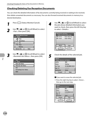 Page 341Fax
5-140
Checking/Changing the Status of Fax Documents in Memory
Checking/Deleting Fax Reception Documents
You can check the detailed information of fax documents currently being received or waiting to be received, 
then delete unwanted documents as necessary. You can also forward received documents in memory to a 
desired destination.
1 
Press  (Status Monitor/Cancel). 
2 
Use [▼], [▲] or  (Scroll Wheel) to select 
, then press [OK].
3 
Use [▼], [▲] or  (Scroll Wheel) to select 
, then press [OK].
4...