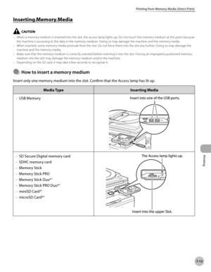 Page 364Printing
7-13
Printing from Memory Media (Direct Print)
Inserting Memory Media
When a memory medium is inserted into the slot, the access lamp lights up. Do not touch the memory medium at this point because 
the machine is accessing to the data in the memory medium. Doing so may damage the machine and the memory media.
When inserted, some memory media protrude from the slot. Do not force them into the slot any further. Doing so may damage the 
machine and the memory media.
Make sure that the memory...