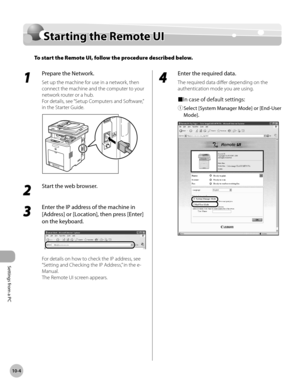 Page 399Settings from a PC
10-4
Starting the Remote UI
Starting the Remote UI
To start the Remote UI, follow the procedure described below.
1 
Prepare the Network.
Set up the machine for use in a network, then 
connect the machine and the computer to your 
network router or a hub.
For details, see “Setup Computers and Software,” 
in the Starter Guide.
2 
Start the web browser. 
3 
Enter the IP address of the machine in 
[Address] or [Location], then press [Enter] 
on the keyboard.
For details on how to check the...