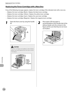 Page 40911-8
Replacing the Toner Cartridges
Maintenance
Replacing the Toner Cartridge with a New One
If any of the following messages appears, replace the toner cartridge of the indicated color with a new one.: Replace the black toner cartridge.
: Replace the yellow toner cartridge.
: Replace the cyan toner cartridge.
: Replace the magenta toner cartridge.
–
–
–
–
1 
Open the front cover by using the handle 
(A).
The toner cartridges are installed in order of black, 
yellow, cyan, and magenta from the top as...