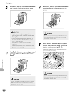 Page 43712-14
Clearing Jams
Troubleshooting
2 
Hold both sides of any jammed paper and 
pull it out in the direction of the arrow.
Gently remove the jammed paper in the 
direction of the arrow to prevent unfixed toner 
from spilling.
When removing the paper, be careful not to 
touch the transfer belt of the delivery feeder 
unit or toner cartridge.
Do not force a jammed paper out of the 
machine. 
If the jammed paper cannot be removed easily,  
proceed to the next step.
–
–
–
3 
Hold both sides of any jammed...