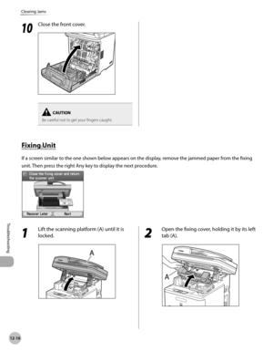 Page 43912-16
Clearing Jams
Troubleshooting
1 
Lift the scanning platform (A) until it is 
locked.
2 
Open the fixing cover, holding it by its left 
tab (A).
Fixing Unit
If a screen similar to the one shown below appears on the display, remove the jammed paper from the fixing 
unit. Then press the right Any key to display the next procedure.
10
 Close the front cover.
Be careful not to get your fingers caught. 