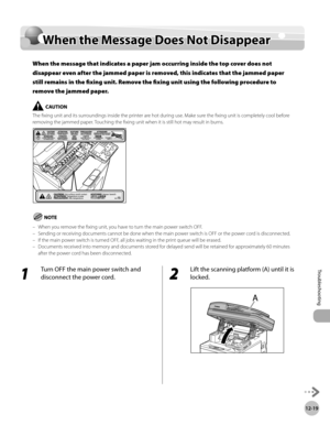 Page 44212-19
When the Message Does Not Disappear
Troubleshooting
When the Message Does Not Disappear
When the message that indicates a paper jam occurring inside the top cover does not 
disappear even after the jammed paper is removed, this indicates that the jammed paper 
still remains in the fixing unit. Remove the fixing unit using the following procedure to 
remove the jammed paper.
The fixing unit and its surroundings inside the printer are hot during use. Make sure the fixing unit is completely cool...