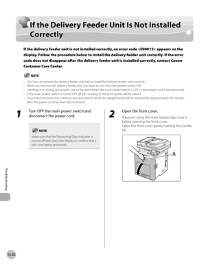 Page 44512-22
If the Delivery Feeder Unit Is Not Installed Correctly
Troubleshooting
If the Delivery Feeder Unit Is Not Installed 
Correctly
If the delivery feeder unit is not installed correctly, an error code  appears on the 
display. Follow the procedure below to install the delivery feeder unit correctly. If the error 
code does not disappear after the delivery feeder unit is installed correctly, contact Canon 
Customer Care Center.
You have to remove the delivery feeder unit and re-install the delivery...