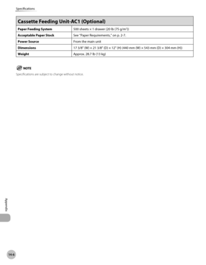 Page 49714-6
Specifications
Appendix
Cassette Feeding Unit-AC1 (Optional) 
Paper Feeding System500 sheets × 1 drawer (20 lb (75 g/m2))
Acceptable Paper Stock See “Paper Requirements,” on p.
 2-7.
Power Source From the main unit
Dimensions 17 3/8" (W)
  × 21 3/8" (D) × 12" (H) (440 mm (W) × 543 mm (D) × 304 mm (H))
Weight Approx. 28.7
  lb (13 kg)
Specifications are subject to change without notice. 