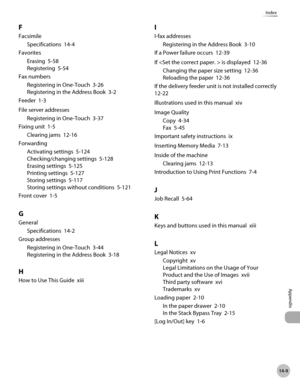 Page 50014-9
Index
Appendix
F
FacsimileSpecifications  14-4
Favorites Erasing  5-58
Registering  5-54
Fax numbers Registering in One-Touch  3-26
Registering in the Address Book  3-2
Feeder  1-3
File server addresses Registering in One-Touch  3-37
Fixing unit  1-5 Clearing jams  12-16
Forwarding Activating settings  5-124
Checking/changing settings  5-128
Erasing settings  5-125
Printing settings  5-127
Storing settings  5-117
Storing settings without conditions  5-121
Front cover  1-5
G
General Specifications...