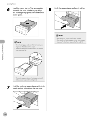 Page 672-14
Loading Paper
Originals and Print Media
6 
Load the paper stack of the appropriate 
size with the print side facing up. Align 
the rear edge of paper stack with the rear 
paper guide.
When loading paper, be careful not to cut your 
fingers on the edges of the paper.
Make sure the paper stack does not exceed the 
load limit mark (A).
The optional paper drawer holds approximately 
500 sheets of paper (20 lb (75 g/m2)).
–
–
–
7 
Hold the optional paper drawer with both 
hands and set it back into the...