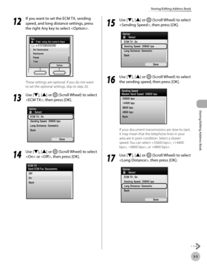 Page 823-5
Storing/Editing Address Book
Storing/Editing Address Book
12
 If you want to set the ECM TX, sending 
speed, and long distance settings, press 
the right Any key to select .
These settings are optional. If you do not want 
to set the optional settings, skip to step 20.
13
  Use [▼], [▲] or  (Scroll Wheel) to select 
, then press [OK].
14
  Use [▼], [▲] or  (Scroll Wheel) to select 
 or , then press [OK].
15
  Use [▼], [▲] or  (Scroll Wheel) to select 
, then press [OK].
16
  Use [▼], [▲] or  (Scroll...