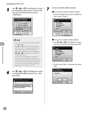 Page 993-22
Storing/Editing Address Book
Storing/Editing Address Book
5 
Use [▼], [▲] or  (Scroll Wheel) to select 
the destination you want to check or edit, 
then press the left Any key to select 
.
You cannot check or edit multiple destinations 
at the same time.
Use [◀] or [▶] to select the index key (e.g., 
[ABC]) to restrict the display range of entries. 
Select [All] to return to the full address list.
If the desired destination is not displayed, use 
[▼], [▲] or 
 (Scroll Wheel) to scroll to the...