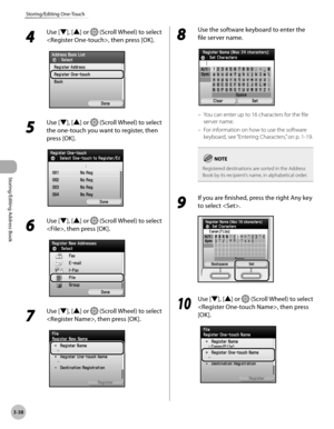 Page 1153-38
Storing/Editing One-Touch
Storing/Editing Address Book
4 
Use [▼], [▲] or  (Scroll Wheel) to select 
, then press [OK].
5 
Use [▼], [▲] or  (Scroll Wheel) to select 
the one-touch you want to register, then 
press [OK].
6 
Use [▼], [▲] or  (Scroll Wheel) to select 
, then press [OK].
7 
Use [▼], [▲] or  (Scroll Wheel) to select 
, then press [OK].
8 
Use the software keyboard to enter the 
file server name.
You can enter up to 16 characters for the file 
server name.
For information on how to use...