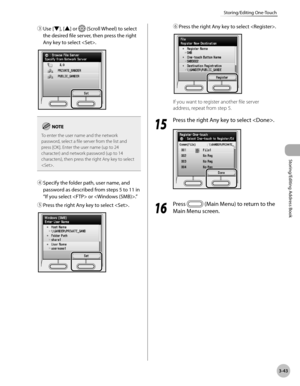 Page 1203-43
Storing/Editing One-Touch
Storing/Editing Address Book
③ Use [▼], [▲] or  (Scroll Wheel) to select 
the desired file server, then press the right 
Any key to select .
To enter the user name and the network 
password, select a file server from the list and 
press [OK]. Enter the user name (up to 24 
character) and network password (up to 14 
characters), then press the right Any key to select 
.
④  Specify the folder path, user name, and 
password as described from steps 5 to 11 in 
“If you select...