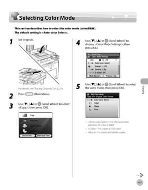 Page 136Copying
4-7
Selecting Color Mode
1 
Set originals.
For details, see “Placing Originals,” on p. 2-4.
2 
Press  (Main Menu).
3 
Use [▼], [▲] or  (Scroll Wheel) to select 
, then press [OK].  
4 
Use [▼], [▲] or  (Scroll Wheel) to 
display , then 
press [OK].
5 
Use [▼], [▲] or  (Scroll Wheel) to select 
the color mode, then press [OK].
: For the automatic 
selection of color or B&W
: For copies in full-color
: For black and white copies
–
–
–
Selecting Color Mode
This section describes how to select the...